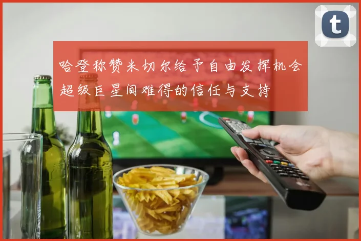 哈登称赞米切尔给予自由发挥机会超级巨星间难得的信任与支持