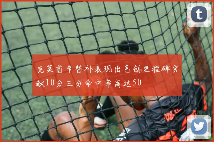 克莱首节替补表现出色创里程碑贡献10分三分命中率高达50