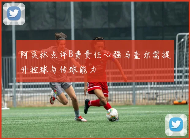 阿莫林点评B费责任心强马奎尔需提升控球与传球能力