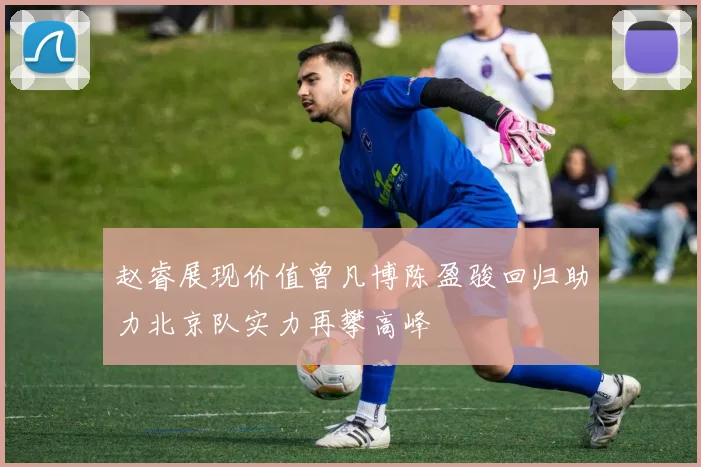 赵睿展现价值曾凡博陈盈骏回归助力北京队实力再攀高峰