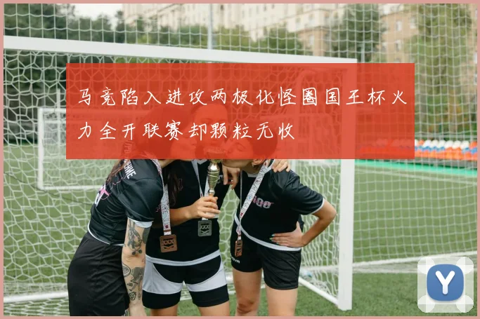 马竞陷入进攻两极化怪圈国王杯火力全开联赛却颗粒无收