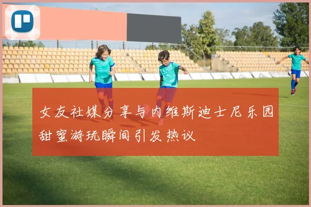 女友社媒分享与内维斯迪士尼乐园甜蜜游玩瞬间引发热议