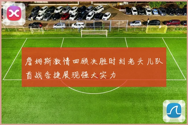 詹姆斯激情回顾决胜时刻老头儿队首战告捷展现强大实力