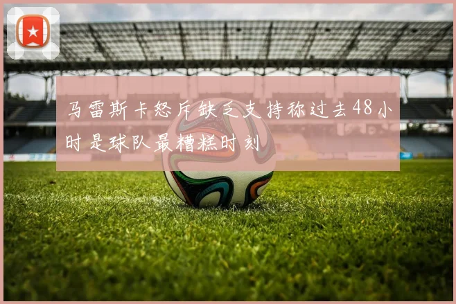 马雷斯卡怒斥缺乏支持称过去48小时是球队最糟糕时刻