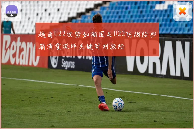 越南U22攻势如潮国足U22防线险些崩溃霍深坪关键时刻救险