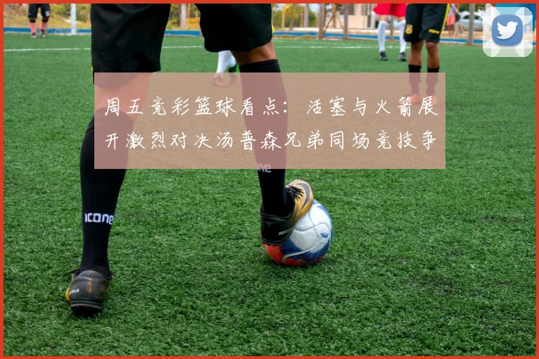 周五竞彩篮球看点：活塞与火箭展开激烈对决汤普森兄弟同场竞技争夺荣耀