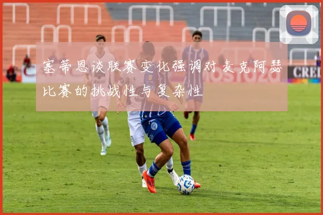 塞蒂恩谈联赛变化强调对麦克阿瑟比赛的挑战性与复杂性