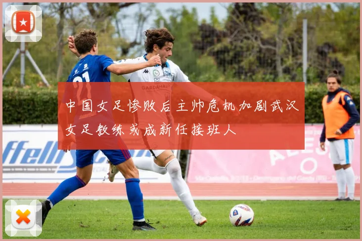中国女足惨败后主帅危机加剧武汉女足教练或成新任接班人
