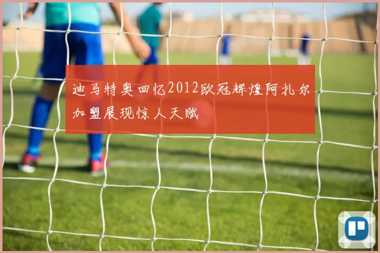 迪马特奥回忆2012欧冠辉煌阿扎尔加盟展现惊人天赋