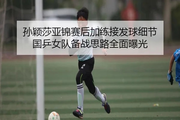 孙颖莎亚锦赛后加练接发球细节 国乒女队备战思路全面曝光